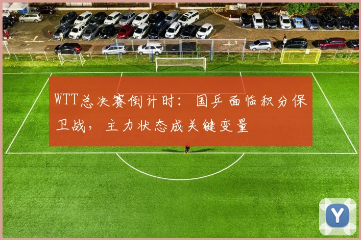 WTT总决赛倒计时：国乒面临积分保卫战，主力状态成关键变量