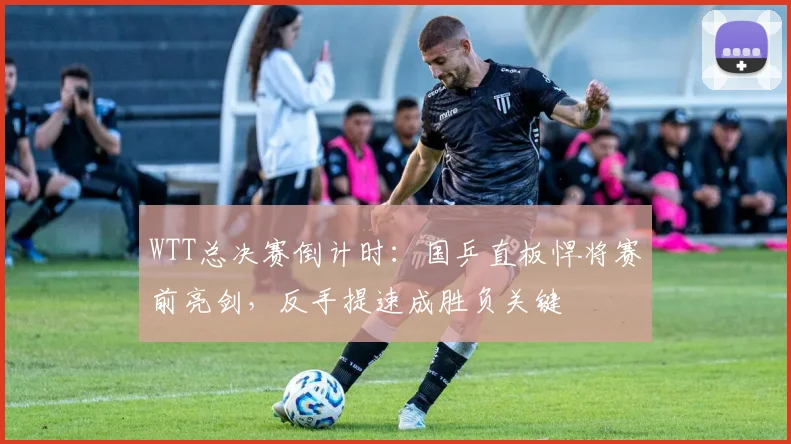 WTT总决赛倒计时：国乒直板悍将赛前亮剑，反手提速成胜负关键