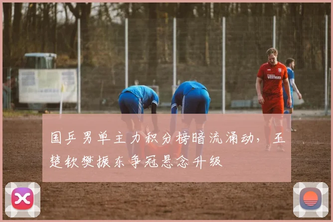 国乒男单主力积分榜暗流涌动，王楚钦樊振东争冠悬念升级