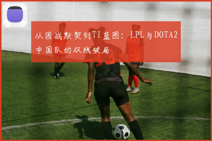 从团战默契到TI蓝图：LPL与DOTA2中国队的双线破局
