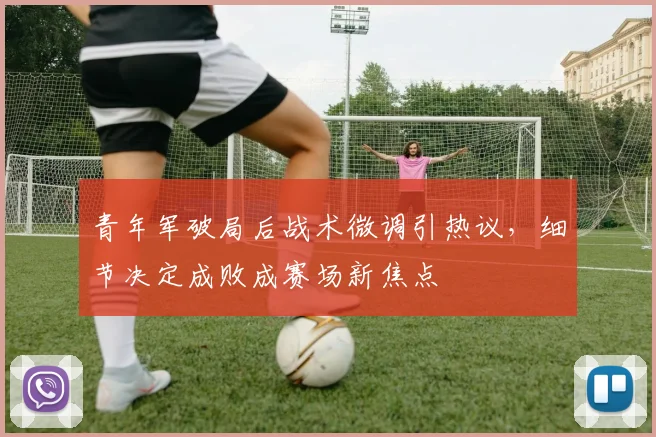 青年军破局后战术微调引热议，细节决定成败成赛场新焦点