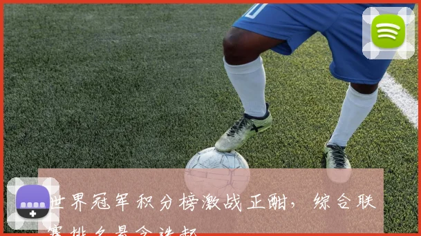 世界冠军积分榜激战正酣，综合联赛排名悬念迭起