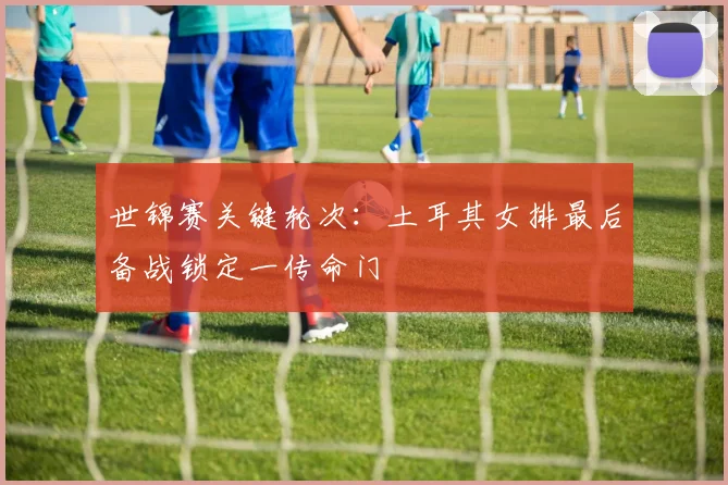 世锦赛关键轮次：土耳其女排最后备战锁定一传命门