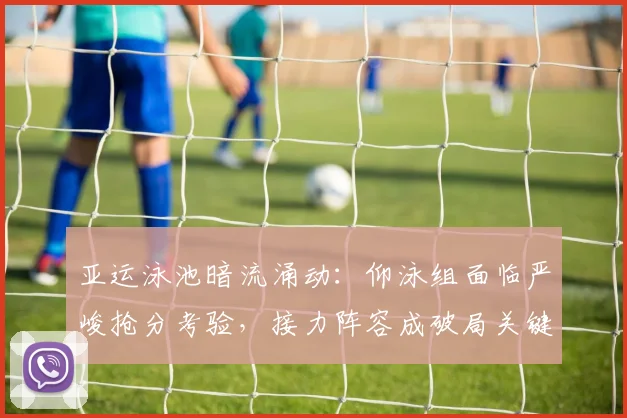 亚运泳池暗流涌动：仰泳组面临严峻抢分考验，接力阵容成破局关键