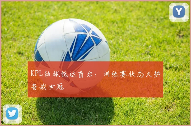 KPL劲旅抵达首尔，训练赛状态火热备战世冠