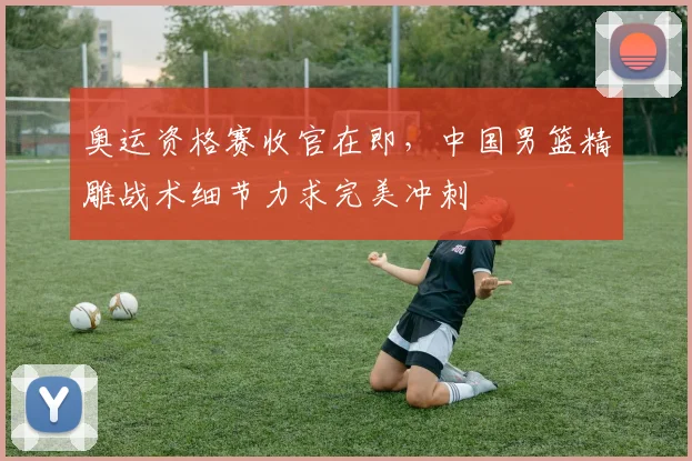 奥运资格赛收官在即,中国男篮精雕战术细节力求完美冲刺