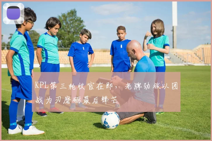 KPL第三轮收官在即，老牌劲旅以团战为刃磨砺最后锋芒
