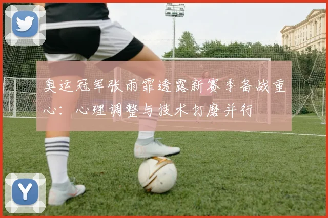 奥运冠军张雨霏透露新赛季备战重心:心理调整与技术打磨并行