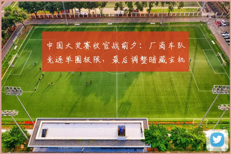 中国大奖赛收官战前夕：厂商车队竞逐单圈极限，最后调整暗藏玄机