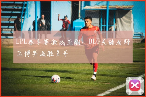 LPL春季赛激战正酣，BLG关键局野区博弈成胜负手