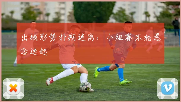 出线形势扑朔迷离，小组赛末轮悬念迭起