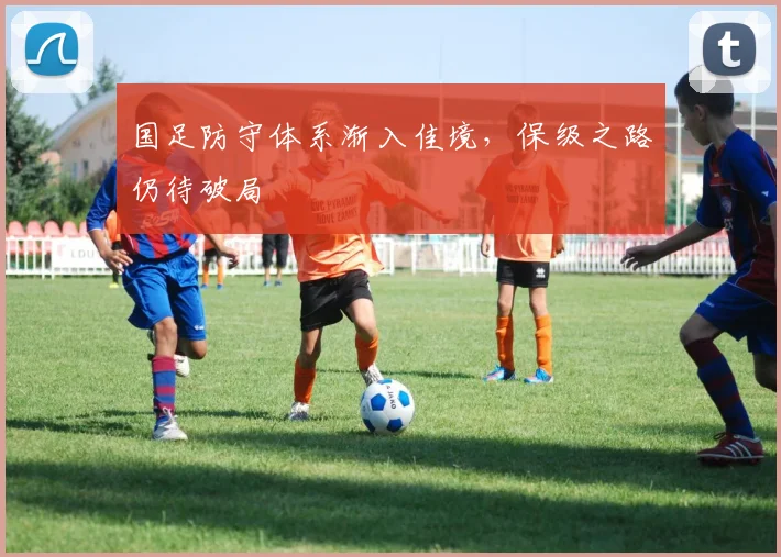 国足防守体系渐入佳境，保级之路仍待破局