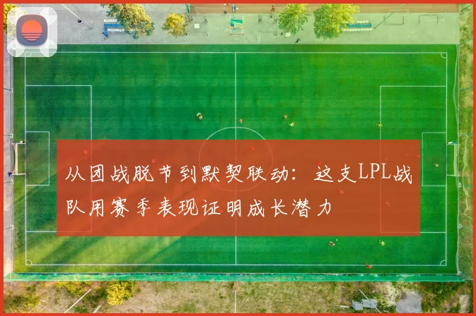 从团战脱节到默契联动：这支LPL战队用赛季表现证明成长潜力