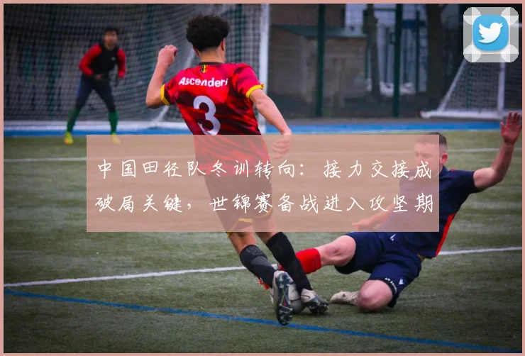 中国田径队冬训转向：接力交接成破局关键，世锦赛备战进入攻坚期