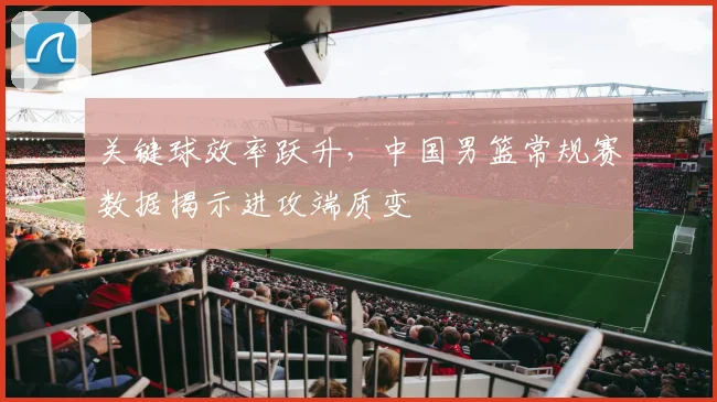 关键球效率跃升，中国男篮常规赛数据揭示进攻端质变