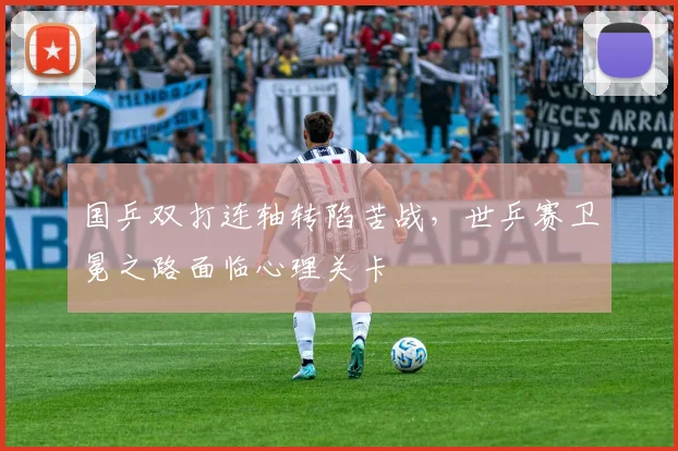 国乒双打连轴转陷苦战，世乒赛卫冕之路面临心理关卡