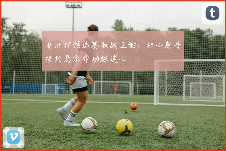 非洲杯预选赛激战正酣，核心射手续约悬念牵动球迷心