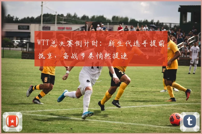 WTT总决赛倒计时：新生代选手提前抵京，备战节奏悄然提速