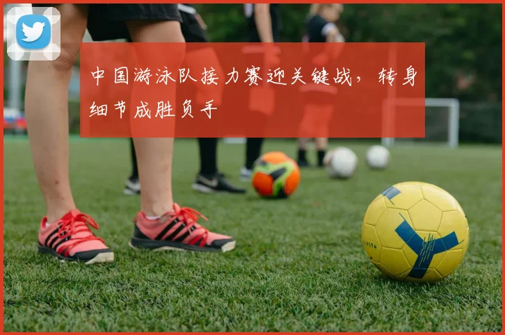 中国游泳队接力赛迎关键战，转身细节成胜负手