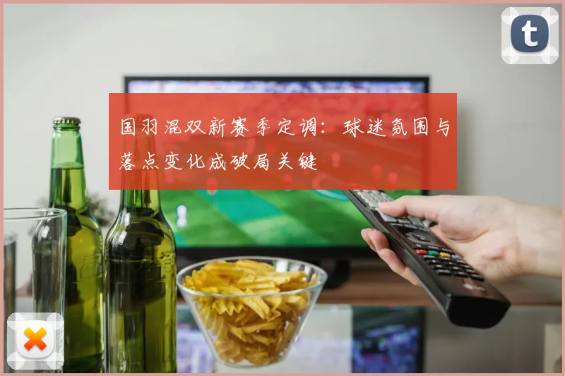 国羽混双新赛季定调：球迷氛围与落点变化成破局关键