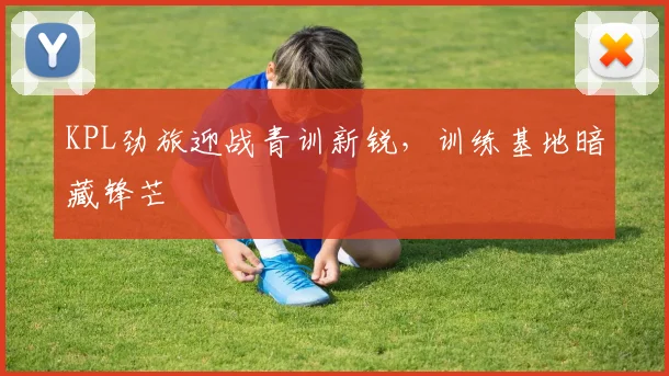 KPL劲旅迎战青训新锐，训练基地暗藏锋芒