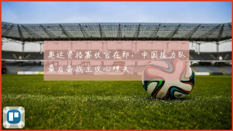 奥运资格赛收官在即,中国接力队最后备战主攻心理关
