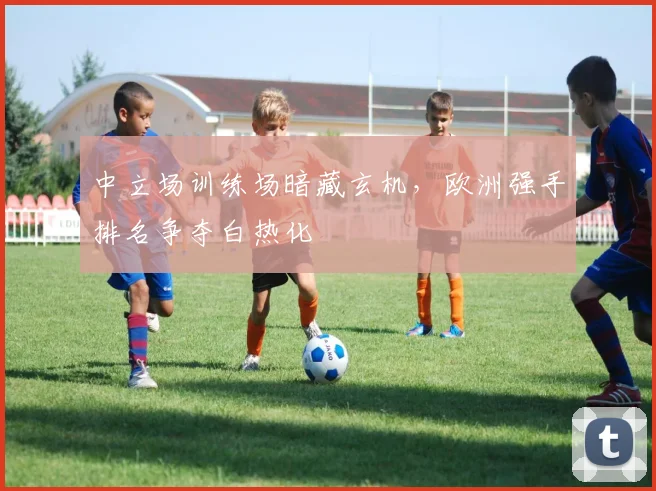 中立场训练场暗藏玄机，欧洲强手排名争夺白热化